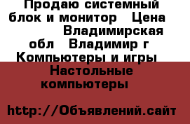 Продаю системный блок и монитор › Цена ­ 25 000 - Владимирская обл., Владимир г. Компьютеры и игры » Настольные компьютеры   